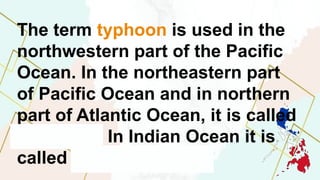 The term typhoon is used in the
northwestern part of the Pacific
Ocean. In the northeastern part
of Pacific Ocean and in northern
part of Atlantic Ocean, it is called
hurricane. In Indian Ocean it is
called tropical cyclone.
 