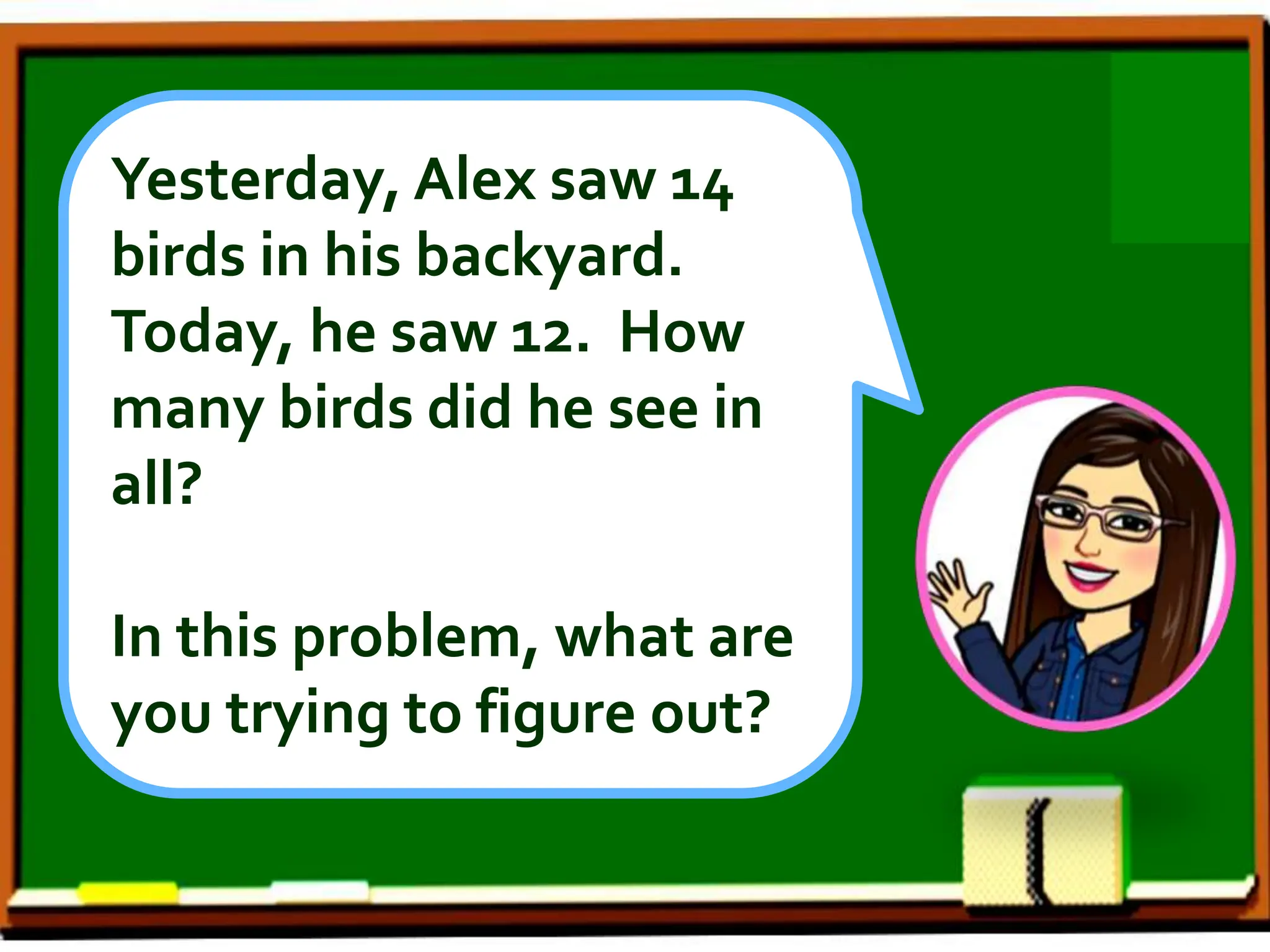 Yesterday, Alex saw 14
birds in his backyard.
Today, he saw 12. How
many birds did he see in
all?
In this problem, what are
you trying to figure out?
 