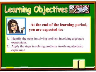 At the end of the learning period,
you are expected to:
1. Identify the steps in solving problem involving algebraic
expressions;
2. Apply the steps in solving problems involving algebraic
expression
 