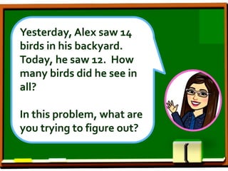 Yesterday, Alex saw 14
birds in his backyard.
Today, he saw 12. How
many birds did he see in
all?
In this problem, what are
you trying to figure out?
 