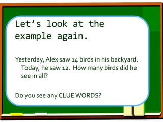 Let’s look at the
example again.
Yesterday, Alex saw 14 birds in his backyard.
Today, he saw 12. How many birds did he
see in all?
Do you see any CLUEWORDS?
 