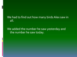 We had to find out how many birds Alex saw in
all.
We added the number he saw yesterday and
the number he saw today.
 