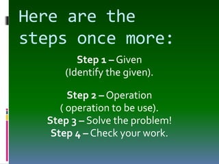 Here are the
steps once more:
Step 1 – Given
(Identify the given).
Step 2 – Operation
( operation to be use).
Step 3 – Solve the problem!
Step 4 – Check your work.
 