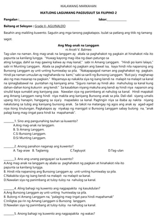 IKALAWANG MARKAHAN
IKATLONG LAGUMANG PAGSUSULIT SA FILIPINO 2
Pangalan :______________________________________________ Iskor:_______________
Baitang at Seksyon : Grade II- AGUINALDO
Basahin ang maikling kuwento. Sagutin ang mga tanong pagkatapos. Isulat sa patlang ang titik ng tamang
sagot.
Ang Mag-anak na Langgam
ni Arceli V. Balmeo
Tag-ulan na naman. Ang mag-anak na langgam ay abala sa paghahakot ng pagkain at hinahakot nila ito
papunta sa kanilang lungga. “Huwag kayong mag-iiba ng daan patungo sa
ating lungga, dahil sa may gawing kaliwa ay may kanal,” sabi ni Amang Langgam. “Hindi po kami lalayo,”
sabi ni Munting Langgam. Abala sa paghahakot ng pagkain ang bawat isa, kaya hindi nila napansing ang
Bunsong Langgam ay unti-unting humiwalay sa pila. “Nakapapagod naman ang paghahakot ng pagkain.
Hindi pa naman umuulan ay naghahanda na kami,” sabi sa sarili ng Bunsong Langgam. “Buti pa’y maghanap
ako ng mas masarap na pagkain.” Mayamaya ay nakakita siya ng isang kendi na malapit na malapit sa kanal
na ipinagbabawal na puntahan ng kaniyang ama. “Siguro naman ay hindi ako mahuhulog sa kanal kung
dahan-dahan kong kukunin ang kendi.” Sa kasabikan niyang makuha ang kendi ay hindi niya napansin ang
sinulid kaya sumabit ang kaniyang paa. Nawalan siya ng panimbang at nahulog sa kanal. Hindi mapakali
ang Amang Langgam nang hindi niya makita ang kaniyang Bunsong anak sa pila. Dali-dali siyang umalis
upang ito’y hanapin, hanggang sa siya’y mapadako sa kanal. Pagtingin niya sa ibaba ay nakita niyang
nakalutang sa tubig ang kaniyang bunsong anak. Sa takot na matangay ng agos ang anak ay agad-agad
niya itong tinulungan. Pagkatapos ay niyakap ng manigpit si Bunsong Langgam sabay bulong na, “anak
palagi kang mag-iingat para hindi ka mapahamak”.
________1. Sino ang pangunahing tauhan sa kuwento?
A.Ang mag-anak na langgam.
B. Si Amang Langgam.
C.Si Bunsong Langgam.
D.Si Munting Langgam.
________2. Anong panahon naganap ang kuwento?
A. Tag-araw B. Taglamig C.Tagtuyot D.Tag-ulan
________3. Ano ang unang pangyayari sa kuwento?
A.Ang mag-anak na langgam ay abala sa paghahakot ng pagkain at hinahakot nila ito
papunta sa kanilang lungga.
B. Hindi nila napansing ang Bunsong Langgam ay unti-unting humiwalay sa pila.
C.Nakakita siya ng isang kendi na malapit na malapit sa kanal.
D.Nawalan siya ng panimbang at tuloy-tuloy na nahulog sa kanal.
________4. Aling bahagi ng kuwento ang nagpapakita ng kasukdulan?
A.Ang Bunsong Langgam ay unti-unting humiwalay sa pila.
B. Bulong ni Amang Langgam na, “palaging mag-ingat para hindi mapahamak”
C.Iniligtas pa rin ng Amang Langgam si Bunsong langgam.
D.Nawalan siya ng panimbang at tuloy-tuloy na nahulog sa kanal.
________5. Anong bahagi ng kuwento ang nagpapakita ng wakas?
 