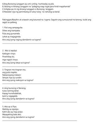 A.Ang Bunsong Langgam ay unti-unting humiwalay sa pila.
B. Bulong ni Amang Langgam na “palaging mag-ingat para hindi mapahamak”
C.Iniligtas pa rin ng Amang Langgam si Bunsong langgam.
D.Nawalan siya ng panimbang at tuloy-tuloy na nahulog sa kanal.
Pakinggan/Basahin at unawain ang kasunod na tugma. Sagutin ang sumusunod na tanong. Isulat ang
sagot sa patlang.
1. Puti ang sampaguita.
Dilaw ang tsampaka.
Pula ang gumamela.
Lahat ay magaganda.
Ano ang iyong naging damdamin sa tugma?
____________________________________________________________________________________________
2. Ako si sepilyo.
Kaibigan ninyo.
Pinatitibay ko,
mga ngipin ninyo.
Ano ang iyong ideya sa tugma?
____________________________________________________________________________________________
3. Tingnan mo tingnan mo,
ang pulis trapiko.
Nakasisiyang malasin
Senyas niya ay sundin.
Ano ang iyong reaksiyon sa tugma?
____________________________________________________________________________________________
4. Ang bunsong si Neneng,
tuwa naming lahat.
Kapag humahalakhak,
kami’y nagagalak.
Ano ang iyong damdamin sa tugma?
___________________________________________________________________________________________
5. Ako ay si Piyo.
Mahilig sa repolyo.
Kahit ako ay may polyo.
Masayahing bata ako.
Ano ang iyong damdamin sa tugma?
___________________________________________________________________________________________
 