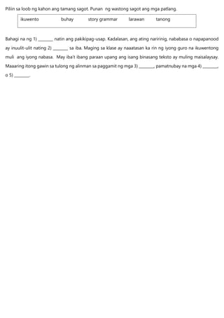 Piliin sa loob ng kahon ang tamang sagot. Punan ng wastong sagot ang mga patlang.
Bahagi na ng 1) ________ natin ang pakikipag-usap. Kadalasan, ang ating naririnig, nababasa o napapanood
ay inuulit-ulit nating 2) ________ sa iba. Maging sa klase ay naaatasan ka rin ng iyong guro na ikuwentong
muli ang iyong nabasa. May iba’t ibang paraan upang ang isang binasang teksto ay muling maisalaysay.
Maaaring itong gawin sa tulong ng alinman sa paggamit ng mga 3) ________, pamatnubay na mga 4) ________,
o 5) ________.
ikuwento buhay story grammar larawan tanong
 