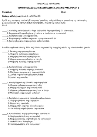 IKALAWANG MARKAHAN
IKATLONG LAGUMANG PAGSUSULIT SA ARALING PANLIPUNAN 2
Pangalan :______________________________________________ Iskor:_______________
Baitang at Seksyon : Grade II- AGUINALDO
Iguhit ang masayang mukha 😊 kung ang gawain ay makatutulong sa pagsulong ng natatanging
pagkakakilanlan ng komunidad at malungkot na mukha ☹ naman kung
hindi.
______1. Aktibong partisipasyon sa mga tradisyunal na pagdiriwang sa komunidad.
______2. Pagpapanatili ng nakagisnang kultura at tradisyon sa komunidad.
______3. Pagtangkilik sa sariling produkto.
______4. Pangangalaga sa likas na yaman upang mapanatili ito.
______5. Pagyayabang ng mga produkto sa komunidad.
Basahin ang bawat tanong. Piliin ang titik na nagsasabi ng magiging resulta ng sumusunod na gawain.
_______1. Tamang pagtapon ng basura
A.Magiging malinis ang kapaligiran
B. Magiging makalat ang kapaligiran
C.Magkakaroon ng polusyon sa hangin
D.Magiging makulay ang kapaligiran
______2. Pagtangkilik sa sariling produkto
A.Magiging masarap ang mga produkto
B. Magiging mayaman ang mga nagtitinda
C.Uunlad ang ekonomiya ng komunidad
D.Uunlad ang paaralan
______3. Hindi paggamit ng dinamita sa pangingisda
A.Mapapangalagaan ang yamang tubig
B. Mapapangalagaan ang yamang lupa
C.Mapapangalagaan ang yamang lupa at tubig
D.Maiiwasan ang polusyon sa hangin
______4. Pagtatanim ng puno sa nakakalbong kagubatan.
A. Magiging malinis ang kagubatan
B. Darami ang mga isda
C. Mapapalitan ang mga pinutol na puno
D. Darami ang mga hayop sa kagubatan9
______5. Pakikilahok sa mga pagdiriwang sa komunidad
A. Magiging tahimik ang komunidad
B. Naipagpapatuloy ang tradisyon ng komunidad
C. Makalilibot sa ibang lugar
D. Maipagyayabang ang komunidad
 