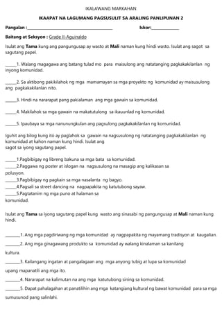 IKALAWANG MARKAHAN
IKAAPAT NA LAGUMANG PAGSUSULIT SA ARALING PANLIPUNAN 2
Pangalan :______________________________________________ Iskor:_______________
Baitang at Seksyon : Grade II-Aguinaldo
Isulat ang Tama kung ang pangungusap ay wasto at Mali naman kung hindi wasto. Isulat ang sagot sa
sagutang papel.
______1. Walang magagawa ang batang tulad mo para maisulong ang natatanging pagkakakilanlan ng
inyong komunidad.
______2. Sa aktibong pakikilahok ng mga mamamayan sa mga proyekto ng komunidad ay maisusulong
ang pagkakakilanlan nito.
______3. Hindi na nararapat pang pakialaman ang mga gawain sa komunidad.
______4. Makilahok sa mga gawain na makatutulong sa ikauunlad ng komunidad.
______5. Ipaubaya sa mga nanunungkulan ang pagsulong pagkakakilanlan ng komunidad.
Iguhit ang bilog kung ito ay paglahok sa gawain na nagsusulong ng natatanging pagkakakilanlan ng
komunidad at kahon naman kung hindi. Isulat ang
sagot sa iyong sagutang papel.
______1.Pagbibigay ng libreng bakuna sa mga bata sa komunidad.
______2.Paggawa ng poster at islogan na nagsusulong na masagip ang kalikasan sa
polusyon.
______3.Pagbibigay ng pagkain sa mga nasalanta ng bagyo.
______4.Pagsali sa street dancing na nagpapakita ng katutubong sayaw.
______5.Pagtatanim ng mga puno at halaman sa
komunidad.
Isulat ang Tama sa iyong sagutang papel kung wasto ang sinasabi ng pangungusap at Mali naman kung
hindi.
________1. Ang mga pagdiriwang ng mga komunidad ay nagpapakita ng mayamang tradisyon at kaugalian.
________2. Ang mga ginagawang produkto sa komunidad ay walang kinalaman sa kanilang
kultura.
________3. Kailangang ingatan at pangalagaan ang mga anyong tubig at lupa sa komunidad
upang mapanatili ang mga ito.
________4. Nararapat na kalimutan na ang mga katutubong sining sa komunidad.
________5. Dapat pahalagahan at panatilihin ang mga katangiang kultural ng bawat komunidad para sa mga
sumusunod pang salinlahi.
 