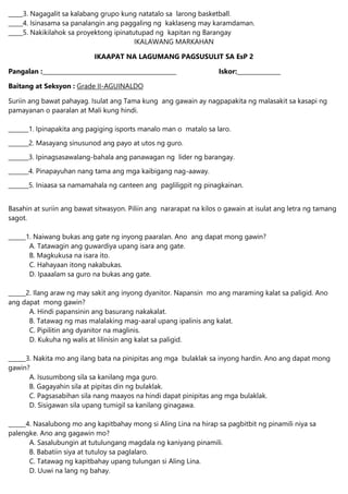 _____3. Nagagalit sa kalabang grupo kung natatalo sa larong basketball.
_____4. Isinasama sa panalangin ang paggaling ng kaklaseng may karamdaman.
_____5. Nakikilahok sa proyektong ipinatutupad ng kapitan ng Barangay
IKALAWANG MARKAHAN
IKAAPAT NA LAGUMANG PAGSUSULIT SA EsP 2
Pangalan :______________________________________________ Iskor:_______________
Baitang at Seksyon : Grade II-AGUINALDO
Suriin ang bawat pahayag. Isulat ang Tama kung ang gawain ay nagpapakita ng malasakit sa kasapi ng
pamayanan o paaralan at Mali kung hindi.
_______1. Ipinapakita ang pagiging isports manalo man o matalo sa laro.
_______2. Masayang sinusunod ang payo at utos ng guro.
_______3. Ipinagsasawalang-bahala ang panawagan ng lider ng barangay.
_______4. Pinapayuhan nang tama ang mga kaibigang nag-aaway.
_______5. Iniaasa sa namamahala ng canteen ang pagliligpit ng pinagkainan.
Basahin at suriin ang bawat sitwasyon. Piliin ang nararapat na kilos o gawain at isulat ang letra ng tamang
sagot.
______1. Naiwang bukas ang gate ng inyong paaralan. Ano ang dapat mong gawin?
A. Tatawagin ang guwardiya upang isara ang gate.
B. Magkukusa na isara ito.
C. Hahayaan itong nakabukas.
D. Ipaaalam sa guro na bukas ang gate.
______2. Ilang araw ng may sakit ang inyong dyanitor. Napansin mo ang maraming kalat sa paligid. Ano
ang dapat mong gawin?
A. Hindi papansinin ang basurang nakakalat.
B. Tatawag ng mas malalaking mag-aaral upang ipalinis ang kalat.
C. Pipilitin ang dyanitor na maglinis.
D. Kukuha ng walis at lilinisin ang kalat sa paligid.
______3. Nakita mo ang ilang bata na pinipitas ang mga bulaklak sa inyong hardin. Ano ang dapat mong
gawin?
A. Isusumbong sila sa kanilang mga guro.
B. Gagayahin sila at pipitas din ng bulaklak.
C. Pagsasabihan sila nang maayos na hindi dapat pinipitas ang mga bulaklak.
D. Sisigawan sila upang tumigil sa kanilang ginagawa.
______4. Nasalubong mo ang kapitbahay mong si Aling Lina na hirap sa pagbitbit ng pinamili niya sa
palengke. Ano ang gagawin mo?
A. Sasalubungin at tutulungang magdala ng kaniyang pinamili.
B. Babatiin siya at tutuloy sa paglalaro.
C. Tatawag ng kapitbahay upang tulungan si Aling Lina.
D. Uuwi na lang ng bahay.
 