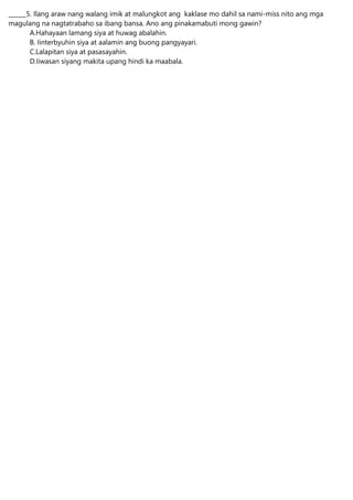 ______5. Ilang araw nang walang imik at malungkot ang kaklase mo dahil sa nami-miss nito ang mga
magulang na nagtatrabaho sa ibang bansa. Ano ang pinakamabuti mong gawin?
A.Hahayaan lamang siya at huwag abalahin.
B. Iinterbyuhin siya at aalamin ang buong pangyayari.
C.Lalapitan siya at pasasayahin.
D.Iiwasan siyang makita upang hindi ka maabala.
 
