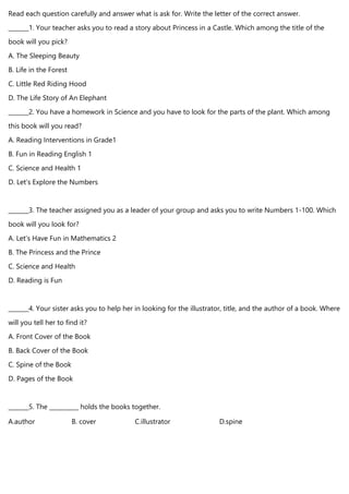 Read each question carefully and answer what is ask for. Write the letter of the correct answer.
_______1. Your teacher asks you to read a story about Princess in a Castle. Which among the title of the
book will you pick?
A. The Sleeping Beauty
B. Life in the Forest
C. Little Red Riding Hood
D. The Life Story of An Elephant
_______2. You have a homework in Science and you have to look for the parts of the plant. Which among
this book will you read?
A. Reading Interventions in Grade1
B. Fun in Reading English 1
C. Science and Health 1
D. Let’s Explore the Numbers
_______3. The teacher assigned you as a leader of your group and asks you to write Numbers 1-100. Which
book will you look for?
A. Let’s Have Fun in Mathematics 2
B. The Princess and the Prince
C. Science and Health
D. Reading is Fun
_______4. Your sister asks you to help her in looking for the illustrator, title, and the author of a book. Where
will you tell her to find it?
A. Front Cover of the Book
B. Back Cover of the Book
C. Spine of the Book
D. Pages of the Book
_______5. The __________ holds the books together.
A.author B. cover C.illustrator D.spine
 