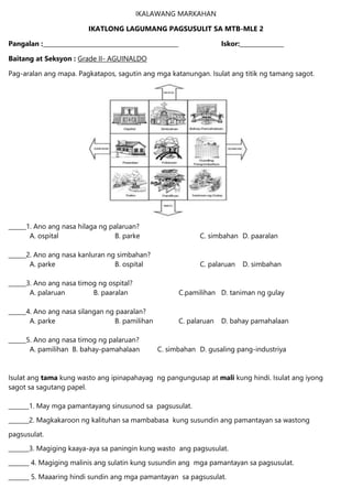 IKALAWANG MARKAHAN
IKATLONG LAGUMANG PAGSUSULIT SA MTB-MLE 2
Pangalan :______________________________________________ Iskor:_______________
Baitang at Seksyon : Grade II- AGUINALDO
Pag-aralan ang mapa. Pagkatapos, sagutin ang mga katanungan. Isulat ang titik ng tamang sagot.
______1. Ano ang nasa hilaga ng palaruan?
A. ospital B. parke C. simbahan D. paaralan
______2. Ano ang nasa kanluran ng simbahan?
A. parke B. ospital C. palaruan D. simbahan
______3. Ano ang nasa timog ng ospital?
A. palaruan B. paaralan C.pamilihan D. taniman ng gulay
______4. Ano ang nasa silangan ng paaralan?
A. parke B. pamilihan C. palaruan D. bahay pamahalaan
______5. Ano ang nasa timog ng palaruan?
A. pamilihan B. bahay-pamahalaan C. simbahan D. gusaling pang-industriya
Isulat ang tama kung wasto ang ipinapahayag ng pangungusap at mali kung hindi. Isulat ang iyong
sagot sa sagutang papel.
_______1. May mga pamantayang sinusunod sa pagsusulat.
_______2. Magkakaroon ng kalituhan sa mambabasa kung susundin ang pamantayan sa wastong
pagsusulat.
_______3. Magiging kaaya-aya sa paningin kung wasto ang pagsusulat.
_______ 4. Magiging malinis ang sulatin kung susundin ang mga pamantayan sa pagsusulat.
_______ 5. Maaaring hindi sundin ang mga pamantayan sa pagsusulat.
 
