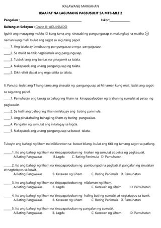 IKALAWANG MARKAHAN
IKAAPAT NA LAGUMANG PAGSUSULIT SA MTB-MLE 2
Pangalan :______________________________________________ Iskor:_______________
Baitang at Seksyon : Grade II- AGUINALDO
Iguhit ang masayang mukha  kung tama ang sinasabi ng pangungusap at malungkot na mukha ☹
naman kung mali. Isulat ang sagot sa sagutang papel.
_____1. Ang talata ay binubuo ng pangungusap o mga pangugusap.
_____2. Sa maliit na titik nagsisimula ang pangungusap.
_____3. Tuldok lang ang bantas na ginagamit sa talata.
_____4. Nakapasok ang unang pangungusap ng talata.
_____5. Dikit-dikit dapat ang mga salita sa talata.
II. Panuto: Isulat ang T kung tama ang sinasabi ng pangungusap at M naman kung mali. Isulat ang sagot
sa sagutang papel.
_____1. Pamuhatan ang tawag sa bahagi ng liham na kinapapalooban ng tirahan ng sumulat at petsa ng
pagkasulat.
_____2. Sa hulihang bahagi ng liham inilalagay ang bating panimula.
_____3. Ang pinakahuling bahagi ng liham ay bating pangwakas.
_____4. Pangalan ng sumulat ang inilalagay sa lagda.
_____5. Nakapasok ang unang pangungusap sa bawat talata.
Tukuyin ang bahagi ng liham na inilalarawan sa bawat bilang. Isulat ang titik ng tamang sagot sa patlang.
______1. Ito ang bahagi ng liham na kinapapalooban ng tirahan ng sumulat at petsa ng pagkasulat.
A.Bating Pangwakas B.Lagda C. Bating Panimula D. Pamuhatan
______2. Ito ang bahagi ng liham na kinapapalooban ng pambungad na pagbati at pangalan ng sinulatan
at nagtatapos sa kuwit.
A.Bating Pangwakas B. Katawan ng Liham C. Bating Panimula D. Pamuhatan
______3. Ito ang bahagi ng liham na kinapapalooban ng nilalaman ng liham.
A.Bating Pangwakas B. Lagda C. Katawan ng Liham D. Pamuhatan
______4. Ito ang bahagi ng liham na kinapapalooban ng huling bati ng sumulat at nagtatapos sa kuwit.
A.Bating Pangwakas B. Katawan ng Liham C. Bating Panimula D. Pamuhatan
______5. Ito ang bahagi ng liham na kinapapalooban ng pangalan ng sumulat.
A.Bating Pangwakas B. Lagda C. Katawan ng Liham D. Pamuhatan
 