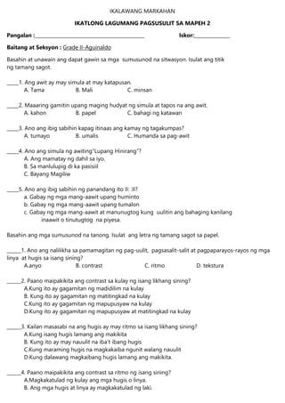 IKALAWANG MARKAHAN
IKATLONG LAGUMANG PAGSUSULIT SA MAPEH 2
Pangalan :______________________________________________ Iskor:_______________
Baitang at Seksyon : Grade II-Aguinaldo
Basahin at unawain ang dapat gawin sa mga sumusunod na sitwasyon. Isulat ang titik
ng tamang sagot.
_____1. Ang awit ay may simula at may katapusan.
A. Tama B. Mali C. minsan
_____2. Maaaring gamitin upang maging hudyat ng simula at tapos na ang awit.
A. kahon B. papel C. bahagi ng katawan
_____3. Ano ang ibig sabihin kapag itinaas ang kamay ng tagakumpas?
A. tumayo B. umalis C. Humanda sa pag-awit
_____4. Ano ang simula ng awiting”Lupang Hinirang”?
A. Ang mamatay ng dahil sa iyo.
B. Sa manlulupig di ka pasisiil
C. Bayang Magiliw
_____5. Ano ang ibig sabihin ng panandang ito II: :II?
a. Gabay ng mga mang-aawit upang huminto
b. Gabay ng mga mang-aawit upang tumalon
c. Gabay ng mga mang-aawit at manunugtog kung uulitin ang bahaging kanilang
inaawit o tinutugtog na piyesa.
Basahin ang mga sumusunod na tanong. Isulat ang letra ng tamang sagot sa papel.
______1. Ano ang nalilikha sa pamamagitan ng pag-uulit, pagsasalit-salit at pagpaparayos-rayos ng mga
linya at hugis sa isang sining?
A.anyo B. contrast C. ritmo D. tekstura
______2. Paano maipakikita ang contrast sa kulay ng isang likhang sining?
A.Kung ito ay gagamitan ng madidilim na kulay
B. Kung ito ay gagamitan ng matitingkad na kulay
C.Kung ito ay gagamitan ng mapupusyaw na kulay
D.Kung ito ay gagamitan ng mapupusyaw at matitingkad na kulay
______3. Kailan masasabi na ang hugis ay may ritmo sa isang likhang sining?
A.Kung isang hugis lamang ang makikita
B. Kung ito ay may nauulit na iba’t ibang hugis
C.Kung maraming hugis na magkakaiba ngunit walang nauulit
D.Kung dalawang magkaibang hugis lamang ang makikita.
______4. Paano maipakikita ang contrast sa ritmo ng isang sining?
A.Magkakatulad ng kulay ang mga hugis o linya.
B. Ang mga hugis at linya ay magkakatulad ng laki.
 