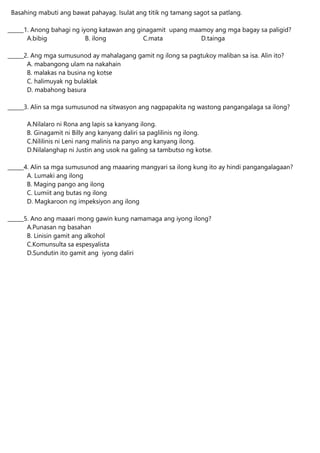 Basahing mabuti ang bawat pahayag. Isulat ang titik ng tamang sagot sa patlang.
______1. Anong bahagi ng iyong katawan ang ginagamit upang maamoy ang mga bagay sa paligid?
A.bibig B. ilong C.mata D.tainga
______2. Ang mga sumusunod ay mahalagang gamit ng ilong sa pagtukoy maliban sa isa. Alin ito?
A. mabangong ulam na nakahain
B. malakas na busina ng kotse
C. halimuyak ng bulaklak
D. mabahong basura
______3. Alin sa mga sumusunod na sitwasyon ang nagpapakita ng wastong pangangalaga sa ilong?
A.Nilalaro ni Rona ang lapis sa kanyang ilong.
B. Ginagamit ni Billy ang kanyang daliri sa paglilinis ng ilong.
C.Nililinis ni Leni nang malinis na panyo ang kanyang ilong.
D.Nilalanghap ni Justin ang usok na galing sa tambutso ng kotse.
______4. Alin sa mga sumusunod ang maaaring mangyari sa ilong kung ito ay hindi pangangalagaan?
A. Lumaki ang ilong
B. Maging pango ang ilong
C. Lumiit ang butas ng ilong
D. Magkaroon ng impeksiyon ang ilong
______5. Ano ang maaari mong gawin kung namamaga ang iyong ilong?
A.Punasan ng basahan
B. Linisin gamit ang alkohol
C.Komunsulta sa espesyalista
D.Sundutin ito gamit ang iyong daliri
 