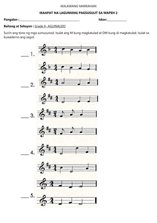 IKALAWANG MARKAHAN
IKAAPAT NA LAGUMANG PAGSUSULIT SA MAPEH 2
Pangalan :______________________________________________ Iskor:_______________
Baitang at Seksyon : Grade II- AGUINALDO
Suriin ang tono ng mga sumusunod. Isulat ang M kung magkatulad at DM kung di magkatulad. Isulat sa
kuwaderno ang sagot.
 
