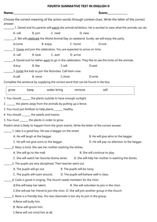 FOURTH SUMMATIVE TEST IN ENGLISH II
Name:______________________________________________ Score:_______________
Choose the correct meaning of the action words through context clues. Write the letter of the correct
answer.
_________1. Daniel and his parents will watch the animal exhibition. He is excited to view what the animals can do.
A. call B. join C. read D. view
_________2. We will celebrate the World Animal Day on weekend. Surely, we will enjoy the party.
A.come B. enjoy C. honor D.visit
________3. Come and join the celebration. You are expected to arrive on time.
A. call B. look C. wait D. arrive
________4. Daniel and his father want to go in the celebration. They like to see the tricks of the animals.
A.buy B. like C.sell D.wait
________5. Invite the kids to join the festivities. Call them now.
A.call B. serve C.show D.write
Complete the sentence by supplying the correct word that can be found in the box.
1. You should _______ the plants outside to have enough sunlight.
2. _______ the plants away from the animals by putting up a fence.
3. You must put fertilizer to help plants _______ healthy.
4. You should _______ the weeds and insects.
5. You must _______ the plants in order to grow.
Predict what is likely to happen from the given events. Write the letter of the correct answer.
_______1. Jake is a good boy. He saw a beggar on the street.
A. He will laugh at the beggar. B. He will give alms to the beggar
C. He will not give coins to the beggar. D. He will pay no attention to the beggar.
_______2. Mary is kind. She saw her mother washing the dishes.
A. She will go to the mall. B. She will continue to play.
C. She will watch her favorite drama series. D. She will help her mother in washing the dishes.
_______3. The pupils are very disciplined. Their teacher went out.
A. The pupils will go out. B. The pupils will be noisy.
C. The pupils will roam around. D. The pupils will behave well in class.
_______4. Carla is good in singing. The church needs members for the choir.
A.She will keep her talent. B. She will volunteer to join in the choir.
C.She will ask her friend to join the choir. D. She will join another group in the church.
_______5. Rene is a friendly boy. His new classmate is too shy to join in the group.
A.Rene will bully him.
B. Rene will ignore him.
C.Rene will not mind him at all.
grow keep water bring remove sell
 