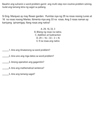 Basahin ang suliranin o word problem gamit ang multi-step non-routine problem solving.
Isulat ang tamang letra ng sagot sa patlang.
Si Gng. Marquez ay may flower garden. Pumitas siya ng 29 na rosas noong Lunes at
16 na rosas noong Martes. Ibinenta niya ang 33 na rosas. Ang 3 rosas naman ay
kaniyang ipinamigay. Ilang rosas ang natira?
A. 29, 16, 33, 3
B. Bilang ng rosas na natira.
C. Addition at Subtraction
D. 29 + 16 – 33 – 3 = N
E. 9 na rosas ang natira
_______1. Ano ang itinatanong sa word problem?
_______2. Ano-ano ang mga datos sa word problem?
_______3. Anong operation ang gagamitin?
_______4. Ano ang mathematical sentence?
_______5. Ano ang tamang sagot?
 