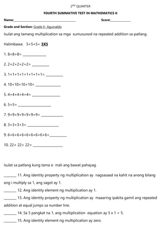 2ND
QUARTER
FOURTH SUMMATIVE TEST IN MATHEMATICS II
Name:______________________________________________ Score:_______________
Grade and Section: Grade II- Aguinaldo
Isulat ang tamang multiplication sa mga sumusunod na repeated addition sa patlang.
Halimbawa: 5+5+5= 3X5
1. 8+8+8= _______________
2. 2+2+2+2+2= ___________
3. 1+1+1+1+1+1+1+1= ___________
4. 10+10+10+10= ________________
5. 4+4+4+4+4= __________________
6. 5+5= _____________________
7. 9+9+9+9+9+9+9= ______________
8. 3+3+3+3= ____________________
9. 6+6+6+6+6+6+6+6+6=___________
10. 22+ 22+ 22= ___________________
Isulat sa patlang kung tama o mali ang bawat pahayag.
________ 11. Ang identity property ng multiplication ay nagsasaad na kahit na anong bilang
ang i multiply sa 1, ang sagot ay 1.
________ 12. Ang identity element ng multiplication ay 1.
________ 13. Ang identity property ng multiplication ay maaaring ipakita gamit ang repeated
addition at equal jumps sa number line.
________ 14. Sa 5 pangkat na 1, ang multiplication equation ay 5 x 1 = 5.
________ 15. Ang identity element ng multiplication ay zero.
 