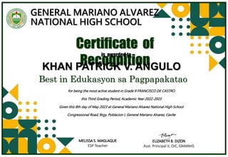 GENERAL MARIANO ALVAREZ
NATIONAL HIGH SCHOOL
for being the most active student in Grade 9 FRANCISCO DE CASTRO
this Third Grading Period, Academic Year 2022-2023
Given this 8th day of May 2023 at General Mariano Alvarez National High School
Congressional Road, Brgy. Poblacion I, General Mariano Alvarez, Cavite
Certificate of
Recognition
is awarded to
Best in Edukasyon sa Pagpapakatao
KHAN PATRICK V. ANGULO
MELISSA S. MAGLAQUE
ESP Teacher
ELIZABETH B. DIZON
Asst. Principal II, OIC, GMANHS
 