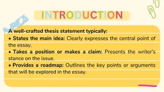 A well-crafted thesis statement typically:
• States the main idea: Clearly expresses the central point of
the essay.
• Takes a position or makes a claim: Presents the writer's
stance on the issue.
• Provides a roadmap: Outlines the key points or arguments
that will be explored in the essay.
INTRODUCTION
 