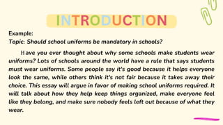 Example:
Topic: Should school uniforms be mandatory in schools?
H ave you ever thought about why some schools make students wear
uniforms? Lots of schools around the world have a rule that says students
must wear uniforms. Some people say it's good because it helps everyone
look the same, while others think it's not fair because it takes away their
choice. This essay will argue in favor of making school uniforms required. It
will talk about how they help keep things organized, make everyone feel
like they belong, and make sure nobody feels left out because of what they
wear.
INTRODUCTION
 