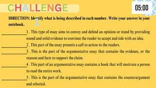 1. This type of essay aims to convey and defend an opinion or stand by providing
sound and solid evidence to convince the reader to accept and side with an idea.
2. This part of the essay presents a call to action to the readers.
3. This is the part of the argumentative essay that contains the evidence, or the
reasons and facts to support the claim.
4. This part of an argumentative essay contains a hook that will motivate a person
to read the entire work.
5. This is the part of the argumentative essay that contains the counterargument
and rebuttal.
DIRECTION: Identify what is being described in each number. Write your answer in your
notebook.
CHALLENGE
1
 