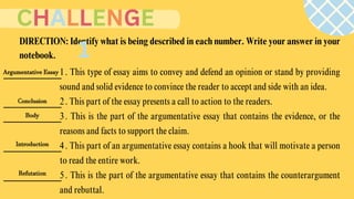 1. This type of essay aims to convey and defend an opinion or stand by providing
sound and solid evidence to convince the reader to accept and side with an idea.
2. This part of the essay presents a call to action to the readers.
3. This is the part of the argumentative essay that contains the evidence, or the
reasons and facts to support the claim.
4. This part of an argumentative essay contains a hook that will motivate a person
to read the entire work.
5. This is the part of the argumentative essay that contains the counterargument
and rebuttal.
DIRECTION: Identify what is being described in each number. Write your answer in your
notebook.
CHALLENGE
1
Argumentative Essay
Conclusion
Body
Introduction
Refutation
 
