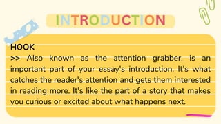 >> Also known as the attention grabber, is an
important part of your essay's introduction. It's what
catches the reader's attention and gets them interested
in reading more. It's like the part of a story that makes
you curious or excited about what happens next.
HOOK
INTRODUCTION
 