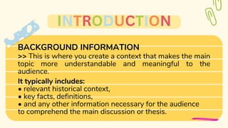 BACKGROUND INFORMATION
>> This is where you create a context that makes the main
topic more understandable and meaningful to the
audience.
It typically includes:
• relevant historical context,
• key facts, definitions,
• and any other information necessary for the audience
to comprehend the main discussion or thesis.
INTRODUCTION
 
