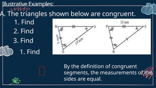 Illustrative Examples:
A. The triangles shown below are congruent.
1. Find
2. Find
3. Find
1. Find
By the definition of congruent
segments, the measurements of the
sides are equal.
 