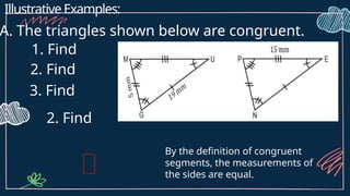 Illustrative Examples:
A. The triangles shown below are congruent.
1. Find
2. Find
3. Find
2. Find
By the definition of congruent
segments, the measurements of
the sides are equal.
 