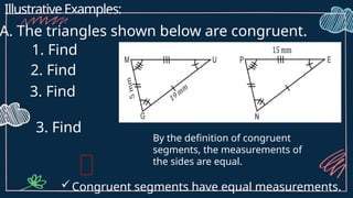Illustrative Examples:
A. The triangles shown below are congruent.
1. Find
2. Find
3. Find
3. Find
By the definition of congruent
segments, the measurements of
the sides are equal.
Congruent segments have equal measurements.
 