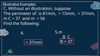 Illustrative Examples:
C. Without an illustration, suppose
The perimeter of is 81mm, = 15mm, = 37mm,
m C = 37 and m = 56
Find the following:
4.
= 37mm
5.m
B C
B = 37
 