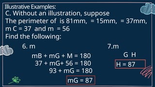 Illustrative Examples:
C. Without an illustration, suppose
The perimeter of is 81mm, = 15mm, = 37mm,
m C = 37 and m = 56
Find the following:
6. m
mB + mG + M = 180
37 + mG+ 56 = 180
93 + mG = 180
mG = 87
7.m
G H
H = 87
 