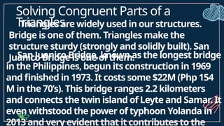 Solving Congruent Parts of a
Triangles
Triangles are widely used in our structures.
Bridge is one of them. Triangles make the
structure sturdy (strongly and solidly built). San
Juanico Bridge is one of them.
San Juanico Bridge, known as the longest bridge
in the Philippines, begun its construction in 1969
and finished in 1973. It costs some $22M (Php 154
M in the 70’s). This bridge ranges 2.2 kilometers
and connects the twin island of Leyte and Samar. It
even withstood the power of typhoon Yolanda in
2013 and very evident that it contributes to the
 