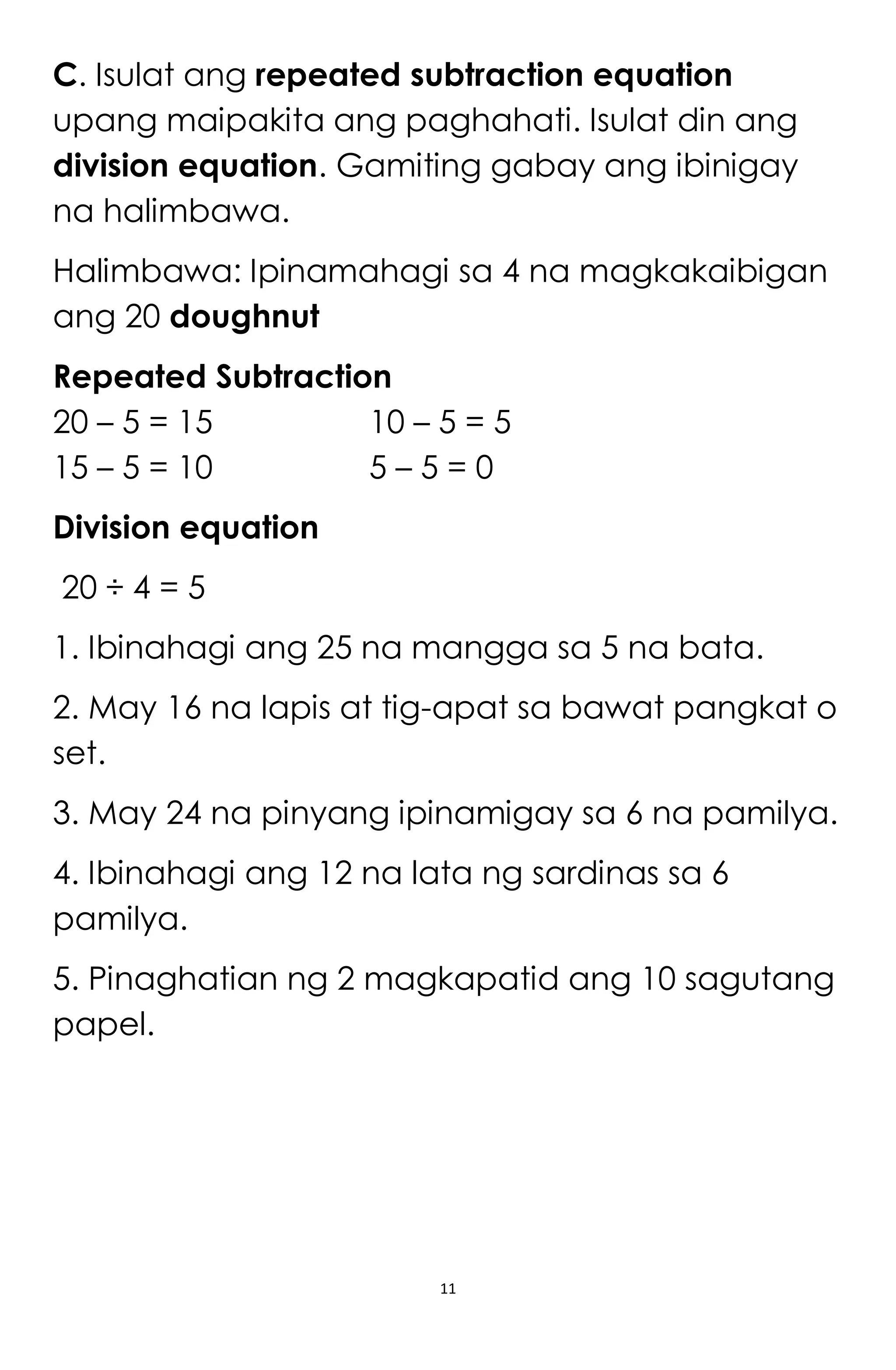 11
C. Isulat ang repeated subtraction equation
upang maipakita ang paghahati. Isulat din ang
division equation. Gamiting gabay ang ibinigay
na halimbawa.
Halimbawa: Ipinamahagi sa 4 na magkakaibigan
ang 20 doughnut
Repeated Subtraction
20 – 5 = 15 10 – 5 = 5
15 – 5 = 10 5 – 5 = 0
Division equation
20 ÷ 4 = 5
1. Ibinahagi ang 25 na mangga sa 5 na bata.
2. May 16 na lapis at tig-apat sa bawat pangkat o
set.
3. May 24 na pinyang ipinamigay sa 6 na pamilya.
4. Ibinahagi ang 12 na lata ng sardinas sa 6
pamilya.
5. Pinaghatian ng 2 magkapatid ang 10 sagutang
papel.
 