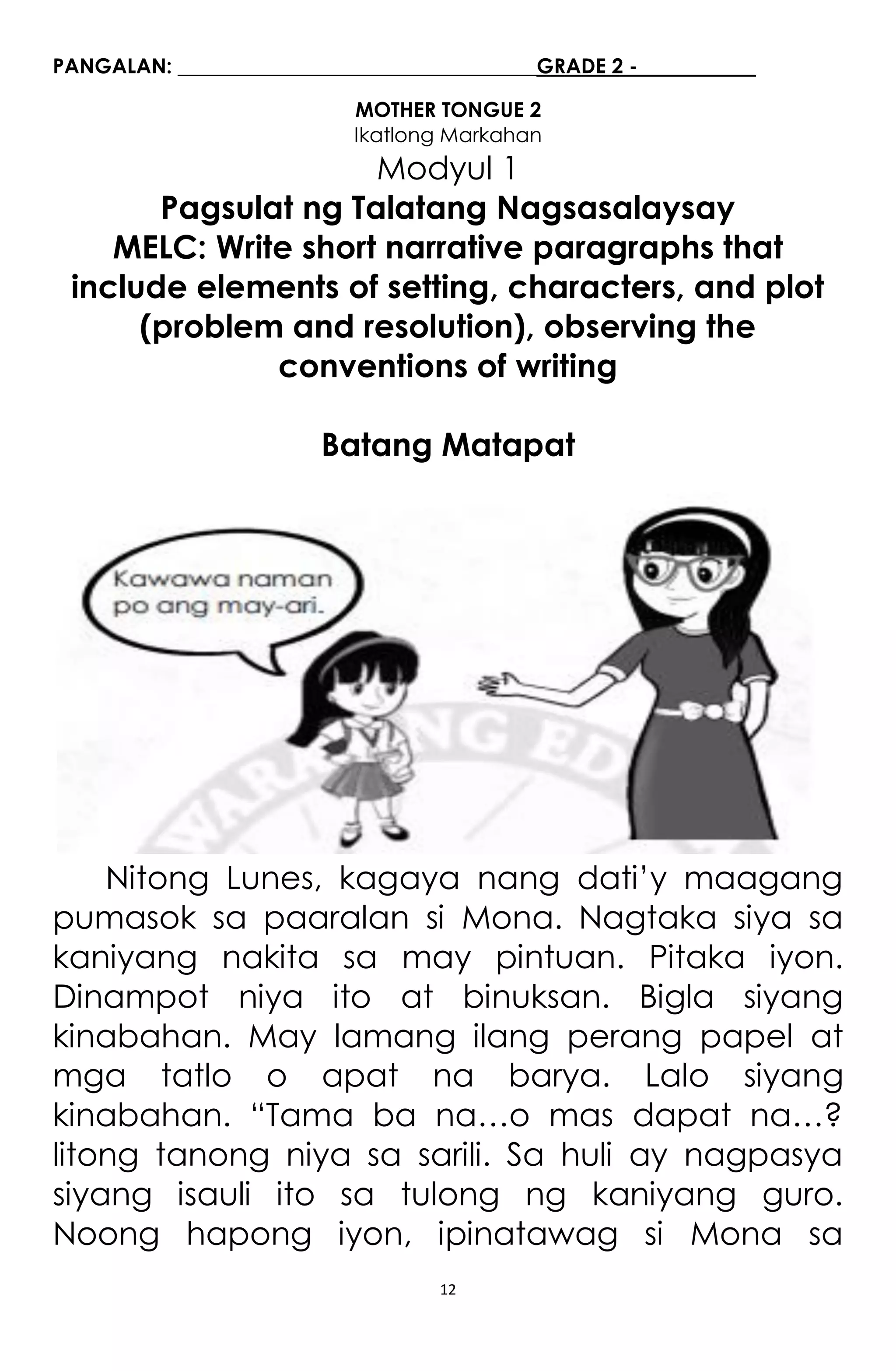 12
PANGALAN: ___________________________________GRADE 2 - ___________
MOTHER TONGUE 2
Ikatlong Markahan
Modyul 1
Pagsulat ng Talatang Nagsasalaysay
MELC: Write short narrative paragraphs that
include elements of setting, characters, and plot
(problem and resolution), observing the
conventions of writing
Batang Matapat
Nitong Lunes, kagaya nang dati’y maagang
pumasok sa paaralan si Mona. Nagtaka siya sa
kaniyang nakita sa may pintuan. Pitaka iyon.
Dinampot niya ito at binuksan. Bigla siyang
kinabahan. May lamang ilang perang papel at
mga tatlo o apat na barya. Lalo siyang
kinabahan. “Tama ba na…o mas dapat na…?
litong tanong niya sa sarili. Sa huli ay nagpasya
siyang isauli ito sa tulong ng kaniyang guro.
Noong hapong iyon, ipinatawag si Mona sa
 
