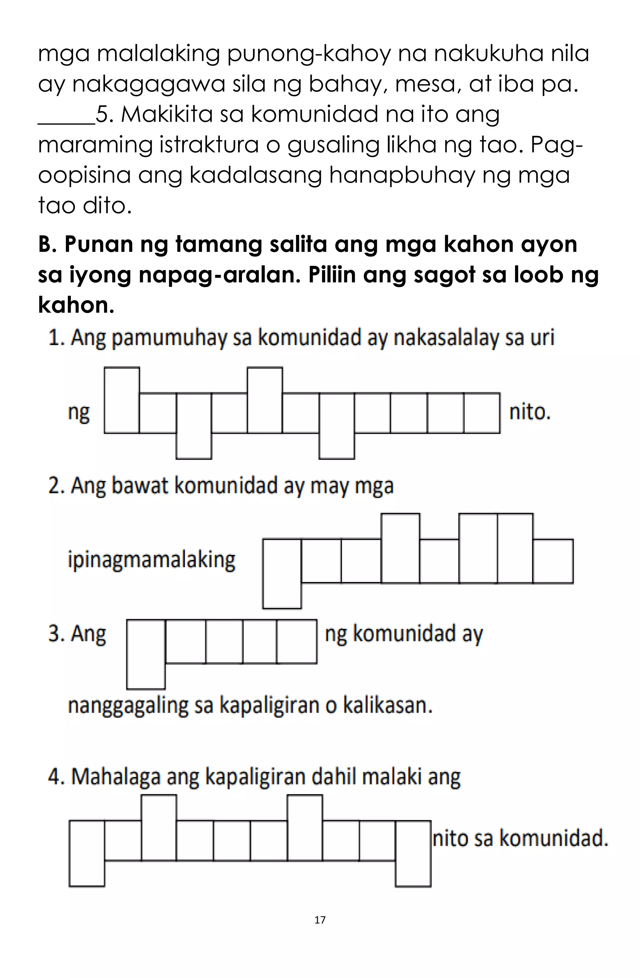 17
mga malalaking punong-kahoy na nakukuha nila
ay nakagagawa sila ng bahay, mesa, at iba pa.
_____5. Makikita sa komunidad na ito ang
maraming istraktura o gusaling likha ng tao. Pag-
oopisina ang kadalasang hanapbuhay ng mga
tao dito.
B. Punan ng tamang salita ang mga kahon ayon
sa iyong napag-aralan. Piliin ang sagot sa loob ng
kahon.
 