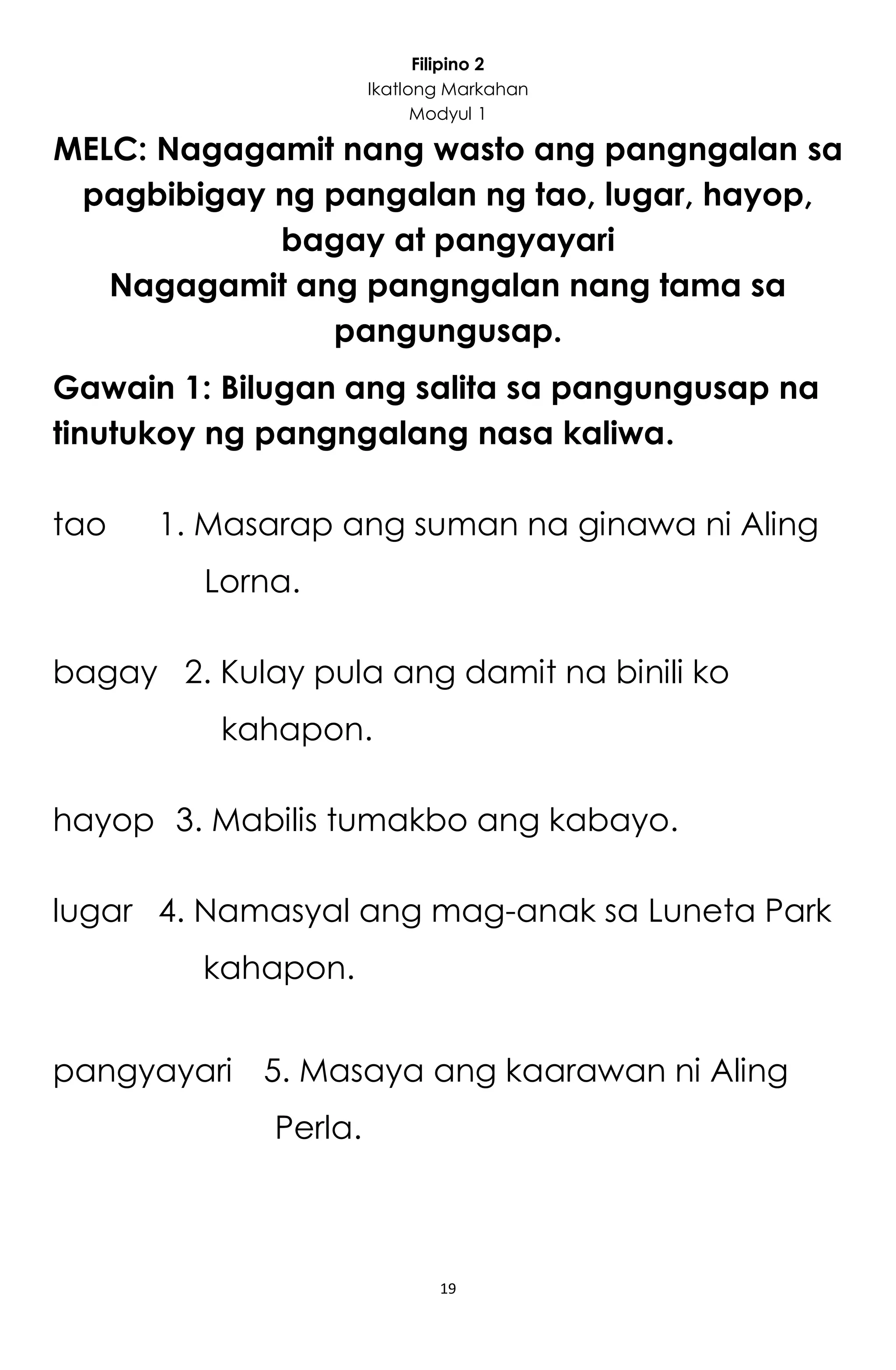 19
Filipino 2
Ikatlong Markahan
Modyul 1
MELC: Nagagamit nang wasto ang pangngalan sa
pagbibigay ng pangalan ng tao, lugar, hayop,
bagay at pangyayari
Nagagamit ang pangngalan nang tama sa
pangungusap.
Gawain 1: Bilugan ang salita sa pangungusap na
tinutukoy ng pangngalang nasa kaliwa.
tao 1. Masarap ang suman na ginawa ni Aling
Lorna.
bagay 2. Kulay pula ang damit na binili ko
kahapon.
hayop 3. Mabilis tumakbo ang kabayo.
lugar 4. Namasyal ang mag-anak sa Luneta Park
kahapon.
pangyayari 5. Masaya ang kaarawan ni Aling
Perla.
 