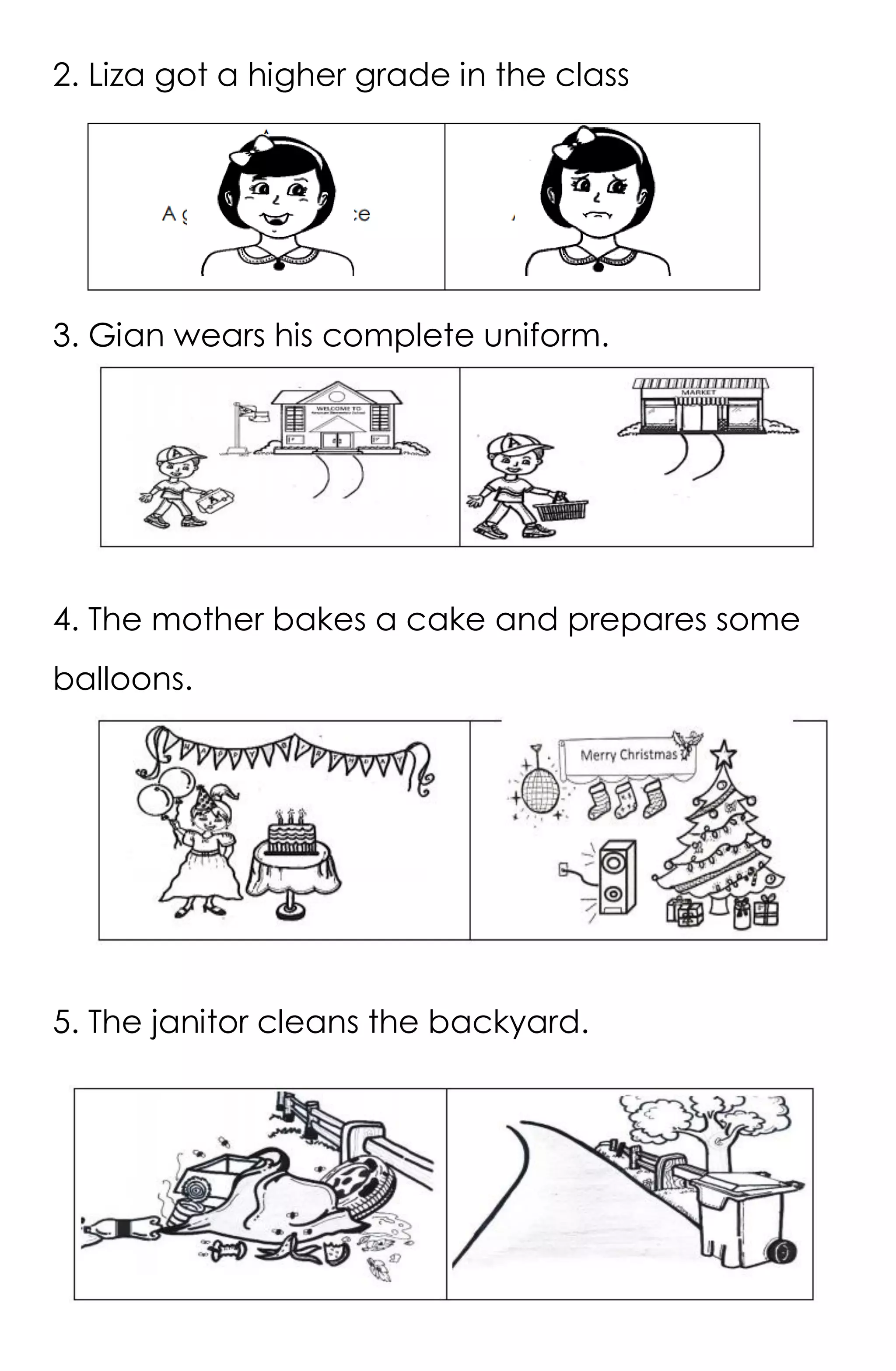 5
2. Liza got a higher grade in the class
3. Gian wears his complete uniform.
4. The mother bakes a cake and prepares some
balloons.
5. The janitor cleans the backyard.
 