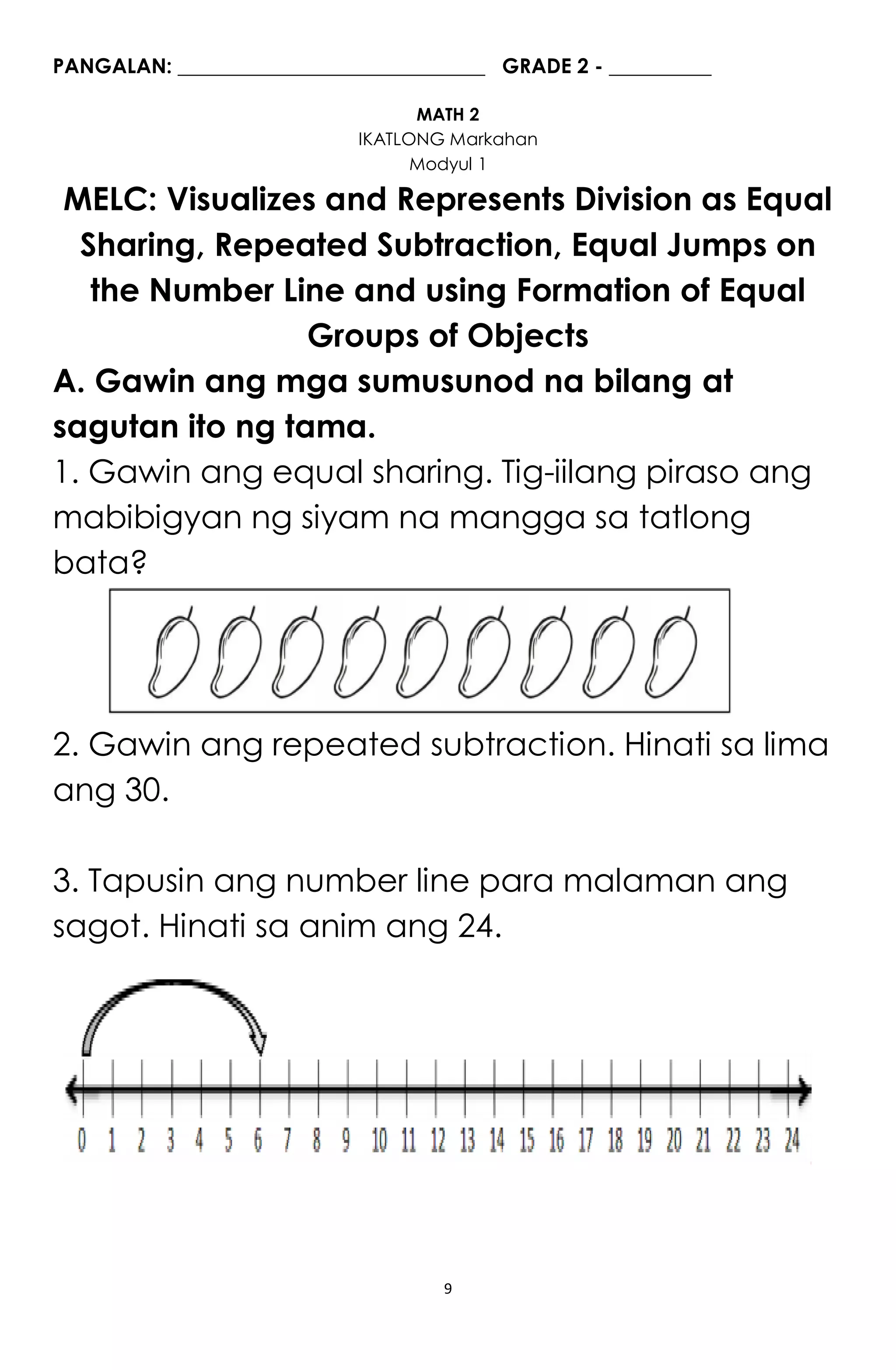 9
PANGALAN: ______________________________ GRADE 2 - __________
MATH 2
IKATLONG Markahan
Modyul 1
MELC: Visualizes and Represents Division as Equal
Sharing, Repeated Subtraction, Equal Jumps on
the Number Line and using Formation of Equal
Groups of Objects
A. Gawin ang mga sumusunod na bilang at
sagutan ito ng tama.
1. Gawin ang equal sharing. Tig-iilang piraso ang
mabibigyan ng siyam na mangga sa tatlong
bata?
2. Gawin ang repeated subtraction. Hinati sa lima
ang 30.
3. Tapusin ang number line para malaman ang
sagot. Hinati sa anim ang 24.
 
