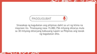 PAGGUGUBAT
Sinasakop ng kagubatan ang pilipinas dahil sa uri ng klima na
mayroon ito. Tinatayang nasa 15,882,756 milyong ektarya mula
sa 30 milyong ektaryang kabuuang lupain sa Pilipinas ang lawak
ng kagubatan dito.
 