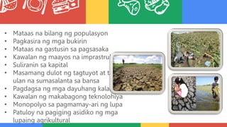 • Mataas na bilang ng populasyon
• Pagkasira ng mga bukirin
• Mataas na gastusin sa pagsasaka
• Kawalan ng maayos na imprastruktura
• Suliranin sa kapital
• Masamang dulot ng tagtuyot at tag-
ulan na sumasalanta sa bansa
• Pagdagsa ng mga dayuhang kalakal
• Kawalan ng makabagong teknolohiya
• Monopolyo sa pagmamay-ari ng lupa
• Patuloy na pagiging asidiko ng mga
lupaing agrikultural
 