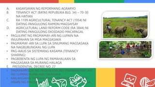 A. KASAYSAYAN NG REPORMANG AGRARYO
B. TENANCY ACT (BATAS REPUBLIKA BLG. 34) – 70-30
NA HATIAN
C. RA 1199 AGRICULTURAL TENANCY ACT (1954) NI
DATING PANGULONG RAMON MAGSAYSAY
D. AGRICULTURAL LAND REFORM CODE (RA 3844) NI
DATING PANGULONG DIOSDADO MACAPAGAL
• PAGLILIPAT NG PAGMAMAY-ARI NG LUPAIN NA
INUUPAHAN SA MGA MAGSASAKA
• PAGMAMAY-ARI SA LUPA SA SINUMANG MAGSASAKA
NA NAGBUBUNGKAL NG LUPA
• PAG-AALIS SA SISTEMANG KASAMA (TENANCY
SHARING)
• PAGBEBENTA NG LUPA NG PAMAHALAAN SA
MAGSASAKA SA MURANG HALAGA
E. PRESIDENTIAL DECREE NO. 27
• PAGKAKAROON NG PAGKAKATAONG MAKAPAGMAY-ARI
NG LUPANG KANILANG SINASAKA
• KAILANGANG TAMNAN ANG LUPAING PINAGMAMAY-
ARIAN NG MAGSASAKA NA IPINAGKALOOB SA KANILA.
 
