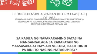 F. COMPREHENSIVE AGRARIAN REFORM LAW (CARL)
OF 1988
ITINAKDA NI PANGULONG CORAZON AQUINO ANG RA 6657 BILANG TUGON SA
PANAWAGAN NA MAGKAROON NG PANTAY NA PAMAMAHAGI SA LUPA AT
EPEKTIBONG REPORMANG PANSAKAHAN.
SA KABILA NG NAPAKARAMING BATAS NA
NANGANGALAGA SA KARAPATAN NG
MAGSASAKA AT MAY-ARI NG LUPA, BAKIT HINDI
PA RIN ITO NAGING MATAGUMPAY?
 