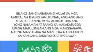 BILANG ISANG KABATAANG MULAT SA MGA
UMIIRAL NA ISYUNG PANLIPUNAN, ANO-ANO ANG
MGA SULIRANING PANG-AGRIKULTURA ANG
IYONG NALAMAN AT PAANO KA MAKAKATUGON
UPANG MATULUNGAN ANG MGA MANGGAGAWA
NATING MAGSASAKA NA MAMUHAY NA NAAAYON
SA KANILANG SAKRIPISYO AT PAGGAWA?
 