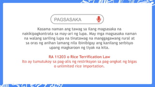 PAGSASAKA
Kasama naman ang tawag sa ilang magsasaka na
nakikipagkontrata sa may-ari ng lupa. May mga magsasaka naman
na walang sariling lupa na tinatawag na manggagawang rural at
sa oras ng anihan lamang nila ibinibigay ang kanilang serbisyo
upang magkaroon ng tiyak na kita.
RA 11203 o Rice Terrification Law
Ito ay tumutukoy sa pag-alis ng restriksyon sa pag-angkat ng bigas
o unlimited rice importation.
 