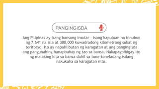 PANGINGISDA
Ang Pilipinas ay isang bansang insular – isang kapuluan na binubuo
ng 7,641 na isla at 300,000 kuwadradong kilometrong sukat ng
teritoryo. Ito ay napalilibutan ng karagatan at ang pangingisda
ang pangunahing hanapbuhay ng tao sa bansa. Nakapagbibigay ito
ng malaking kita sa bansa dahil sa tone-toneladang isdang
nakukuha sa karagatan nito.
 