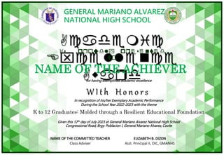 GENERAL MARIANO ALVAREZ
NATIONAL HIGH SCHOOL
for having exemplified academic excellence
In recognition of his/her Exemplary Academic Performance
During the School Year 2022-2023 with the theme
K to 12 Graduates: Molded through a Resilient Educational Foundation
Given this 12th day of July 2023 at General Mariano Alvarez National High School
Congressional Road, Brgy. Poblacion I, General Mariano Alvarez, Cavite
Academic
Excellence
Award
is proudly presented
to
W I t h H o n o r s
NAME OF THE ACHIEVER
NAME OF THE COMMITTED TEACHER
Class Adviser
ELIZABETH B. DIZON
Asst. Principal II, OIC, GMANHS
 